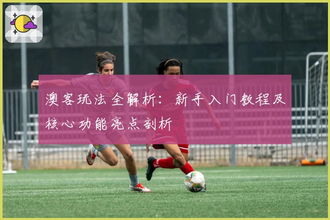 澳客玩法全解析：新手入门教程及核心功能亮点剖析