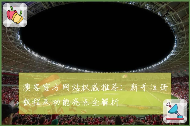 澳客官方网站权威推荐：新手注册教程及功能亮点全解析