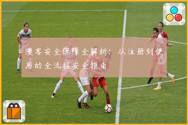澳客安全保障全解析：从注册到使用的全流程安全指南