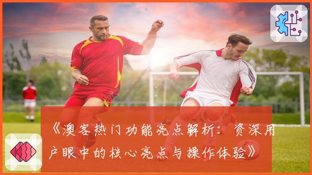 《澳客热门功能亮点解析：资深用户眼中的核心亮点与操作体验》