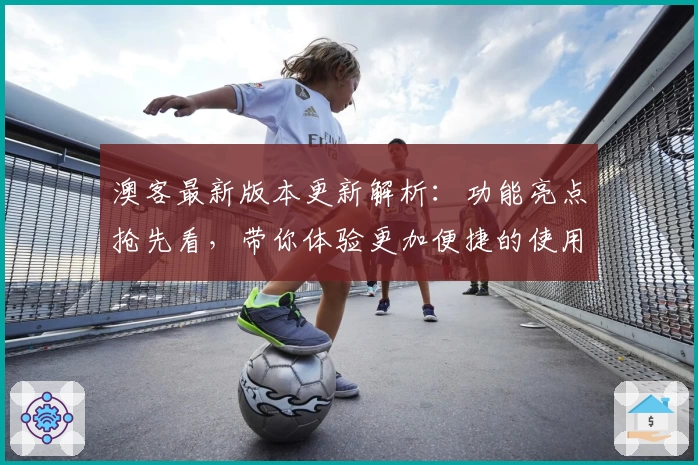 澳客最新版本更新解析：功能亮点抢先看，带你体验更加便捷的使用乐趣