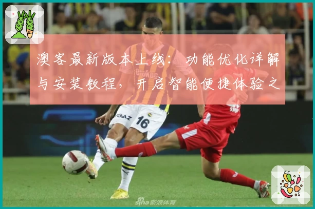 澳客最新版本上线：功能优化详解与安装教程，开启智能便捷体验之旅