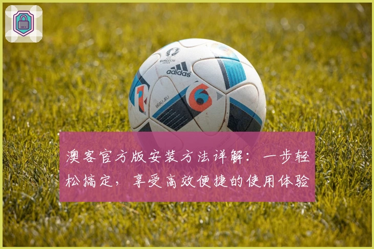 澳客官方版安装方法详解:一步轻松搞定,享受高效便捷的使用体验