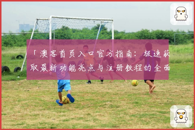 「澳客首页入口官方指南：极速获取最新功能亮点与注册教程的全面解析」