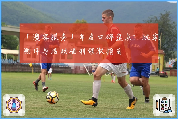 「澳客服务」年度口碑盘点：玩家测评与活动福利领取指南