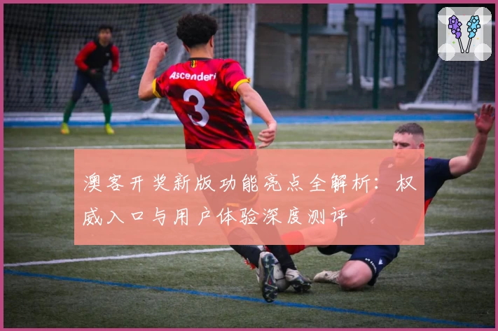 澳客开奖新版功能亮点全解析:权威入口与用户体验深度测评