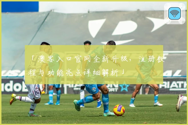 「澳客入口官网全新升级,注册教程与功能亮点详细解析」