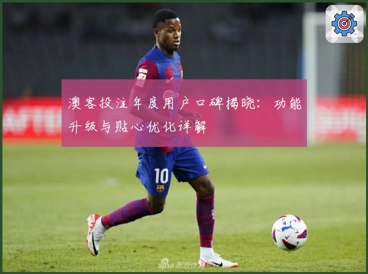 澳客投注年度用户口碑揭晓：功能升级与贴心优化详解