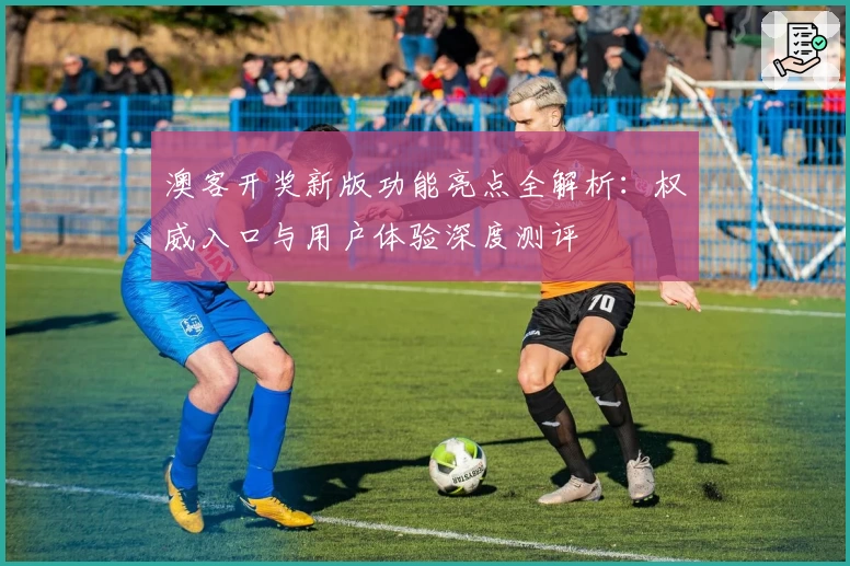 澳客开奖新版功能亮点全解析：权威入口与用户体验深度测评