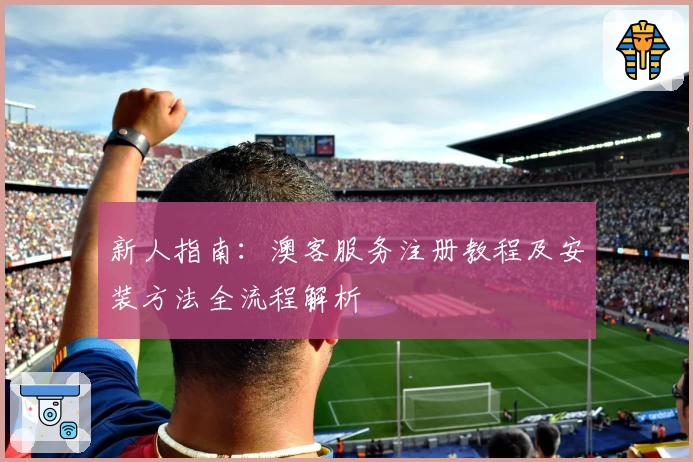 新人指南：澳客服务注册教程及安装方法全流程解析