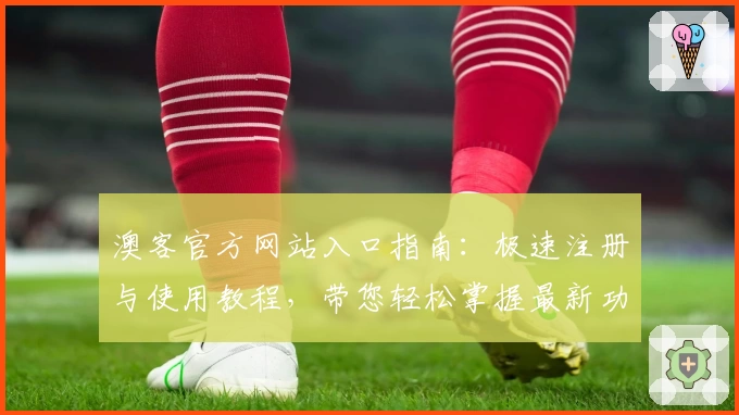 澳客官方网站入口指南：极速注册与使用教程，带您轻松掌握最新功能亮点